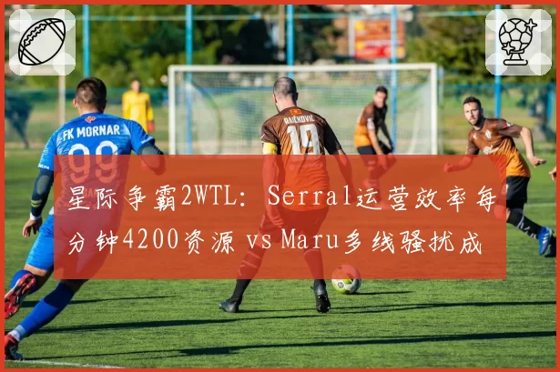 星际争霸2WTL：Serral运营效率每分钟4200资源 vs Maru多线骚扰成功率73%，人族vs虫族数据碾压