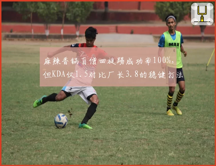 麻辣香锅盲僧回旋踢成功率100%，但KDA仅1.5对比厂长3.8的稳健打法形成反差
