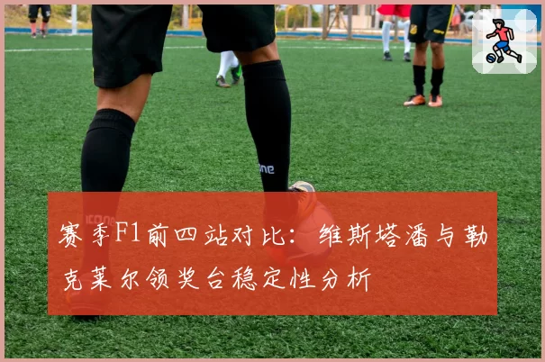 赛季F1前四站对比：维斯塔潘与勒克莱尔领奖台稳定性分析