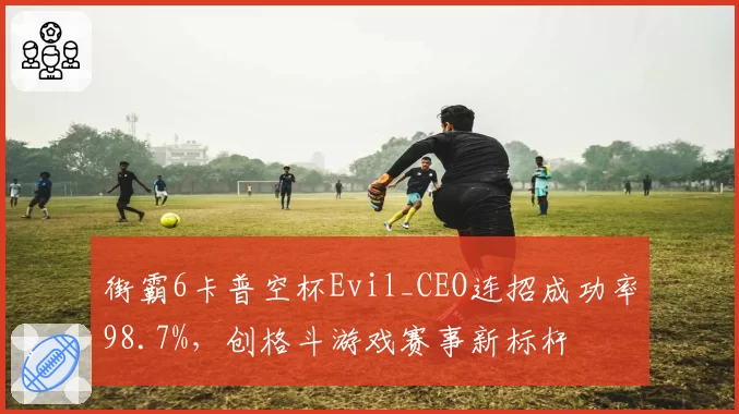 街霸6卡普空杯Evil_CEO连招成功率98.7%，创格斗游戏赛事新标杆