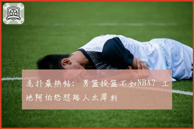 虎扑最热帖：男篮投篮不如NBA？工地阿伯怒怼路人太犀利