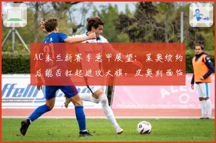 AC米兰新赛季意甲展望：莱奥续约后能否扛起进攻大旗，皮奥利面临考验