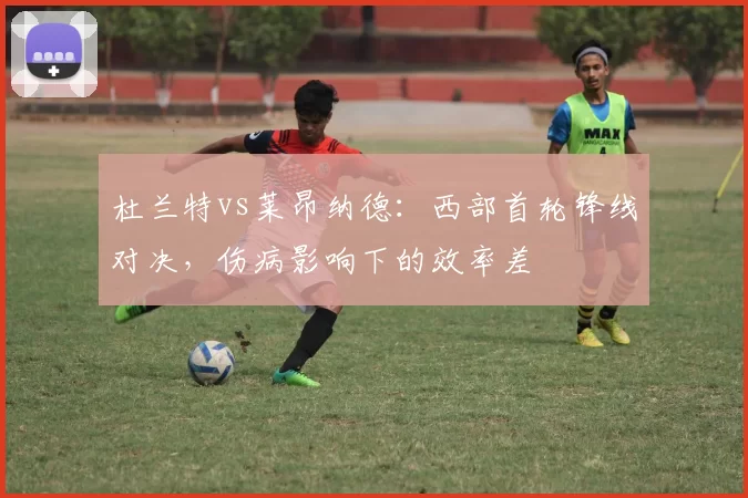 杜兰特vs莱昂纳德：西部首轮锋线对决，伤病影响下的效率差