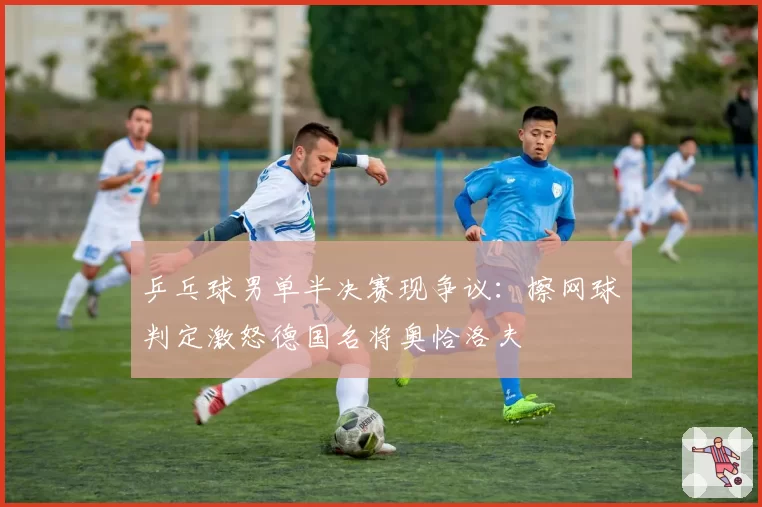 乒乓球男单半决赛现争议：擦网球判定激怒德国名将奥恰洛夫