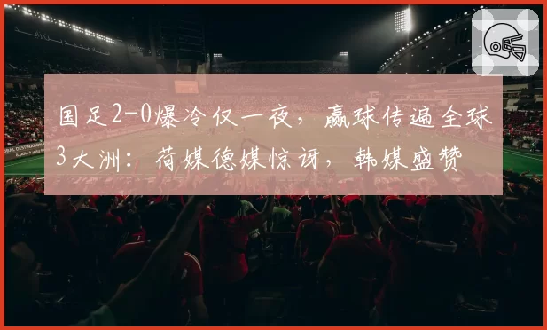 国足2-0爆冷仅一夜,赢球传遍全球3大洲:荷媒德媒惊讶,韩媒盛赞