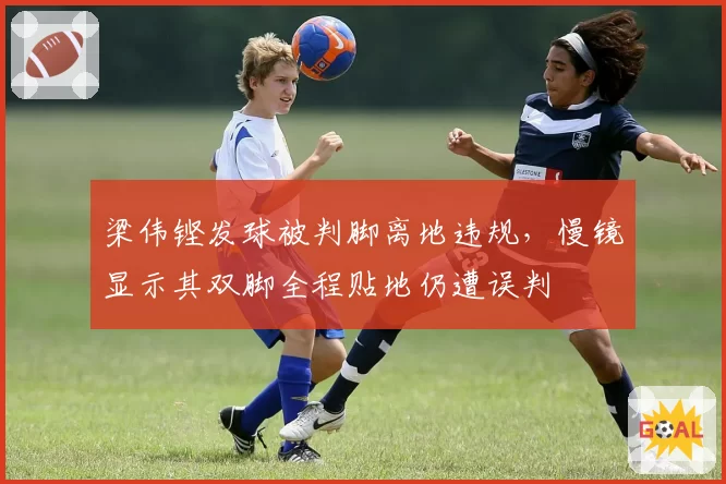 梁伟铿发球被判脚离地违规,慢镜显示其双脚全程贴地仍遭误判