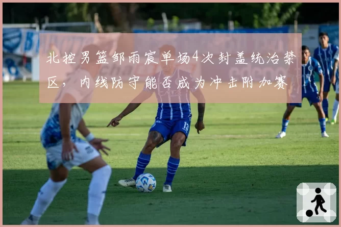 北控男篮邹雨宸单场4次封盖统治禁区，内线防守能否成为冲击附加赛利器？