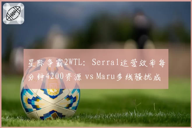 星际争霸2WTL：Serral运营效率每分钟4200资源 vs Maru多线骚扰成功率73%，人族vs虫族数据碾压