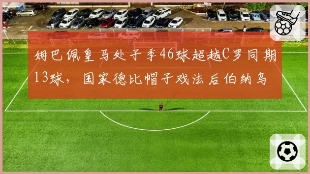 姆巴佩皇马处子季46球超越C罗同期13球,国家德比帽子戏法后伯纳乌新王加冕,银河战舰锋线效率创队史近60年新高