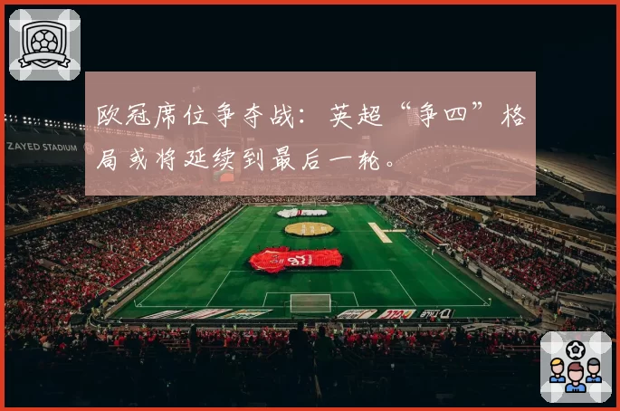 欧冠席位争夺战：英超“争四”格局或将延续到最后一轮。