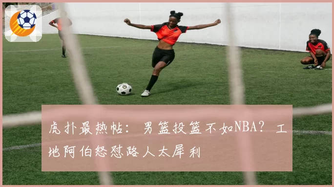 虎扑最热帖：男篮投篮不如NBA？工地阿伯怒怼路人太犀利