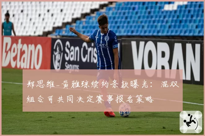 郑思维_黄雅琼续约条款曝光：混双组合可共同决定赛事报名策略