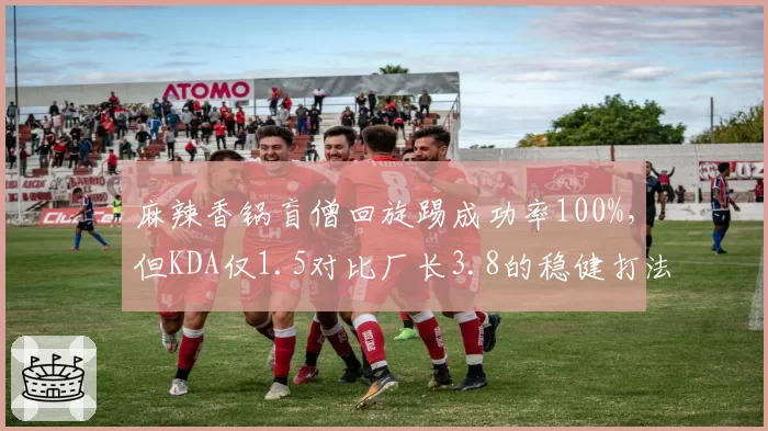 麻辣香锅盲僧回旋踢成功率100%，但KDA仅1.5对比厂长3.8的稳健打法形成反差